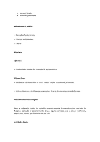 •   Arranjo Simples
    •   Combinação Simples




Conhecimentos prévios:



– Operações fundamentais;

– Princípio Multiplicativo;

– Fatorial



Objetivos:



a) Gerais:



– Desenvolver o sentido dos dois tipos de agrupamentos;



b) Específicos:

– Reconhecer situações onde se utiliza Arranjo Simples ou Combinação Simples;



– Utilizar diferentes estratégias de para resolver Arranjo Simples e Combinação Simples;



Procedimentos metodológicos:



Fazer a explanação teórica do conteúdo proposto seguida de exemplos e/ou exercícios de
fixação e aplicação e, posteriormente, propor alguns exercícios para os alunos resolverem,
exercitando assim o que foi ministrado em sala.



Atividades do dia:
 