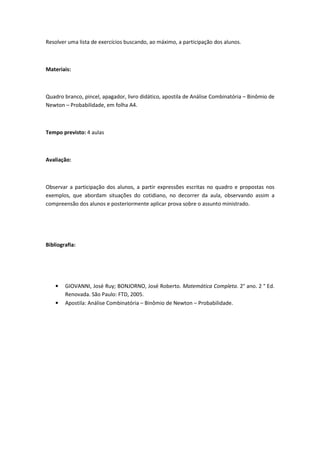 Resolver uma lista de exercícios buscando, ao máximo, a participação dos alunos.



Materiais:



Quadro branco, pincel, apagador, livro didático, apostila de Análise Combinatória – Binômio de
Newton – Probabilidade, em folha A4.



Tempo previsto: 4 aulas



Avaliação:



Observar a participação dos alunos, a partir expressões escritas no quadro e propostas nos
exemplos, que abordam situações do cotidiano, no decorrer da aula, observando assim a
compreensão dos alunos e posteriormente aplicar prova sobre o assunto ministrado.




Bibliografia:




    •   GIOVANNI, José Ruy; BONJORNO, José Roberto. Matemática Completa. 2° ano. 2 ° Ed.
        Renovada. São Paulo: FTD, 2005.
    •   Apostila: Análise Combinatória – Binômio de Newton – Probabilidade.
 