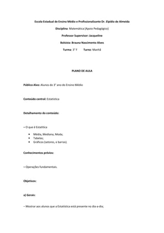 Escola Estadual de Ensino Médio e Profissionalizante Dr. Elpídio de Almeida

                          Disciplina: Matemática (Apoio Pedagógico)

                                 Professor Supervisor: Jacqueline

                                Bolsista: Brauna Nascimento Alves

                                  Turma: 3° F     Turno: Manhã




                                        PLANO DE AULA



Público Alvo: Alunos do 3° ano do Ensino Médio



Conteúdo central: Estatística



Detalhamento do conteúdo:



– O que é Estatítica

    •   Média, Mediana, Moda;
    •   Tabelas;
    •   Gráficos (setores, e barras).


Conhecimentos prévios:



– Operações fundamentais.



Objetivos:



a) Gerais:


– Mostrar aos alunos que a Estatística está presente no dia-a-dia;
 