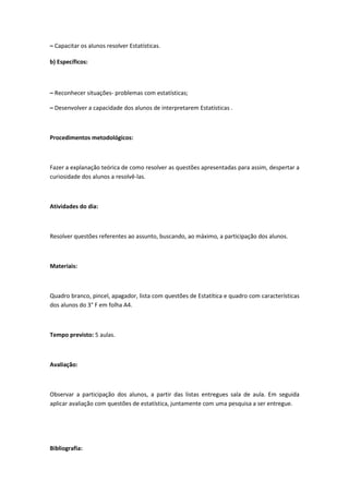 – Capacitar os alunos resolver Estatísticas.

b) Específicos:



– Reconhecer situações- problemas com estatísticas;

– Desenvolver a capacidade dos alunos de interpretarem Estatísticas .



Procedimentos metodológicos:



Fazer a explanação teórica de como resolver as questões apresentadas para assim, despertar a
curiosidade dos alunos a resolvê-las.



Atividades do dia:



Resolver questões referentes ao assunto, buscando, ao máximo, a participação dos alunos.



Materiais:



Quadro branco, pincel, apagador, lista com questões de Estatítica e quadro com características
dos alunos do 3° F em folha A4.



Tempo previsto: 5 aulas.



Avaliação:



Observar a participação dos alunos, a partir das listas entregues sala de aula. Em seguida
aplicar avaliação com questões de estatística, juntamente com uma pesquisa a ser entregue.




Bibliografia:
 