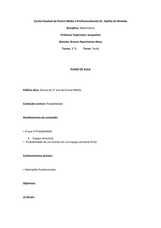 Escola Estadual de Ensino Médio e Profissionalizante Dr. Elpídio de Almeida

                                   Disciplina: Matemática

                              Professor Supervisor: Jacqueline

                             Bolsista: Brauna Nascimento Alves

                               Turma: 3° D       Turno: Tarde




                                      PLANO DE AULA




Público Alvo: Alunos do 3° ano do Ensino Médio



Conteúdo central: Probabilidade



Detalhamento do conteúdo:



– O que é Probabilidade

   • Espaço Amostral;
– Probabilidade de um Evento em um espaço amostral finito



Conhecimentos prévios:



– Operações fundamentais;



Objetivos:



a) Gerais:
 