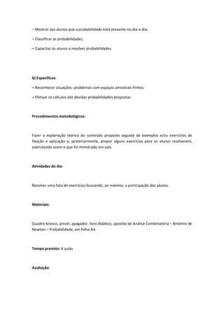 – Mostrar aos alunos que a probabilidade está presente no dia-a-dia;

– Classificar as probabilidades;

– Capacitar os alunos a resolver probabilidades.




b) Específicos:

– Reconhecer situações- problemas com espaços amostrais finitos;

– Efetuar os cálculos das devidas probabilidades propostas



Procedimentos metodológicos:



Fazer a explanação teórica do conteúdo proposto seguida de exemplos e/ou exercícios de
fixação e aplicação e, posteriormente, propor alguns exercícios para os alunos resolverem,
exercitando assim o que foi ministrado em sala.



Atividades do dia:



Resolver uma lista de exercícios buscando, ao máximo, a participação dos alunos.



Materiais:



Quadro branco, pincel, apagador, livro didático, apostila de Análise Combinatória – Binômio de
Newton – Probabilidade, em folha A4.



Tempo previsto: 4 aulas



Avaliação:
 