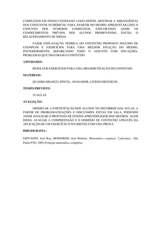 COMPLEXOS EM NOSSO COTIDIANO. LOGO DEPOIS, MOSTRAR A ABRANGÊNCIA
DOS CONJUNTOS NUMÉRICOS, PARA APARTIR DO MESMO APRESENTAR-LHES O
CONUNTO   DOS   NÚMEROS    COMPLEXOS,    EXPLORANDO    ASSIM  OS
CONHECIMENTOS PRÉVIOS DOS ALUNOS PROMOVENDO, ENTÃO, O
RELACIONAMENTO DE IDÉIAS.

     FAZER EXPLANAÇÃO TEÓRICA DO CONTEÚDO PROPOSTO SEGUIDO DE
EXEMPLOS E EXERCÍCIOS PARA UMA MELHOR FIXAÇÃO DO MESMO,
POSTERIORMENTE, REFORÇANDO TODO O ASSUNTO COM SITUAÇÕES-
PROBLEMAS QUE INGLOBAM O CONTEÚDO.

ATIVIDADES:

      RESOLVER EXERCÍCIOS PARA UMA MELHOR FIXAÇÃO DO CONTEÚDO.

MATERIAIS:

      QUADRO BRANCO, PINCEL, APAGADOR, LIVROS DIDÁTICOS.

TEMPO PREVISTO:

      10 AULAS

AVALIAÇÃO:

      OBSERVAR A PARTICIPAÇÃO DOS ALUNOS NO DECORRER DAS AULAS, A
PARTIR DE PROBLEMATIZAÇÕES E DISCUSSÕES FEITAS EM SALA, PODENDO
ASSIM ANALISAR O PROCESSO DE ENSINO-APRENDIZAGEM DOS MESMOS. ALEM
DISSO, AVALIAR A COMPREENSÃO E O DOMÍNIO DE CONTEÚDO ATRAVÉS DA
APLICAÇÃO DE UM EXERCÍCIO JUNTAMENTE COM UMA PROVA.

BIBLIOGRAFIA:

GIOVANNI, José Ruy; BONJORNO, José Roberto. Matemática completa- 2.ed.renov.- São
Paulo:FTD, 2005.(Coleção matemática completa).
 