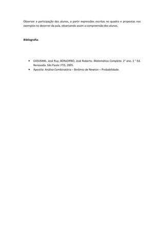 Observar a participação dos alunos, a partir expressões escritas no quadro e propostas nos
exemplos no decorrer da aula, observando assim a compreensão dos alunos.



Bibliografia:




    •   GIOVANNI, José Ruy; BONJORNO, José Roberto. Matemática Completa. 2° ano. 2 ° Ed.
        Renovada. São Paulo: FTD, 2005.
    •   Apostila: Análise Combinatória – Binômio de Newton – Probabilidade.
 