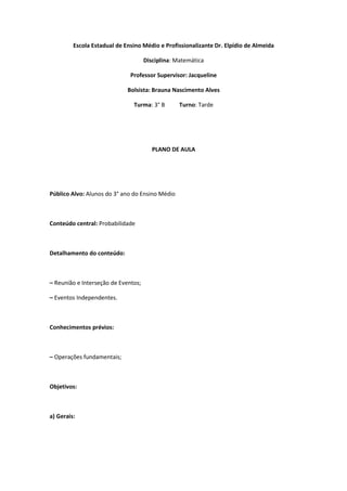 Escola Estadual de Ensino Médio e Profissionalizante Dr. Elpídio de Almeida

                                     Disciplina: Matemática

                              Professor Supervisor: Jacqueline

                             Bolsista: Brauna Nascimento Alves

                               Turma: 3° B        Turno: Tarde




                                        PLANO DE AULA




Público Alvo: Alunos do 3° ano do Ensino Médio



Conteúdo central: Probabilidade



Detalhamento do conteúdo:



– Reunião e Interseção de Eventos;

– Eventos Independentes.



Conhecimentos prévios:



– Operações fundamentais;



Objetivos:



a) Gerais:
 