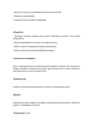 – Mostrar aos alunos que a probabilidade está presente no dia-a-dia;

– Classificar as probabilidades;

– Capacitar os alunos a resolver probabilidades.




b) Específicos:

– Reconhecer situações- problemas com reunião e interseção de eventos e com eventos
independentes;

– Exercitar Probabilidade com reunião e interseção de eventos;

– Definir e exercitar Probabilidade de Eventos Independentes

– Efetuar os cálculos das devidas probabilidades propostas.



Procedimentos metodológicos:



Fazer a explanação teórica do conteúdo proposto seguida de exemplos e/ou exercícios de
fixação e aplicação e, posteriormente, propor alguns exercícios para os alunos resolverem,
exercitando assim o que foi ministrado em sala.



Atividades do dia:



Resolver uma lista de exercícios buscando, ao máximo, a participação dos alunos.



Materiais:



Quadro branco, pincel, apagador, livro didático, apostila de Análise Combinatória – Binômio de
Newton – Probabilidade, em folha A4.



Tempo previsto: 2 aulas
 
