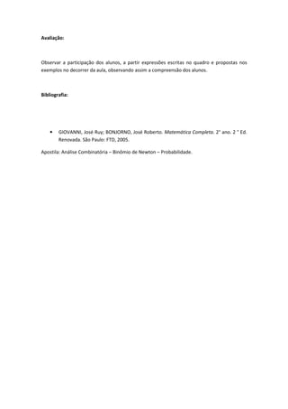 Avaliação:



Observar a participação dos alunos, a partir expressões escritas no quadro e propostas nos
exemplos no decorrer da aula, observando assim a compreensão dos alunos.



Bibliografia:




    •   GIOVANNI, José Ruy; BONJORNO, José Roberto. Matemática Completa. 2° ano. 2 ° Ed.
        Renovada. São Paulo: FTD, 2005.

Apostila: Análise Combinatória – Binômio de Newton – Probabilidade.
 