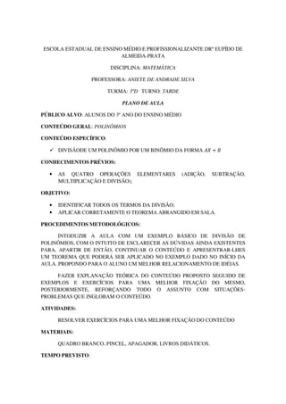 ESCOLA ESTADUAL DE ENSINO MÉDIO E PROFISSIONALIZANTE DRº EUPÍDO DE
                         ALMEIDA-PRATA

                        DISCIPLINA: MATEMÁTICA

                  PROFESSORA: ANIETE DE ANDRADE SILVA

                       TURMA: 3ºD TURNO: TARDE

                            PLANO DE AULA

PÚBLICO ALVO: ALUNOS DO 3º ANO DO ENSINO MÉDIO

CONTEÚDO GERAL: POLINÔMIOS

CONTEÚDO ESPECÍFICO:

      DIVISÃODE UM POLINÔMIO POR UM BINÔMIO DA FORMA ‫ ܺܣ‬൅ ‫ܤ‬

CONHECIMENTOS PRÉVIOS:

  •   AS QUATRO OPERAÇÕES ELEMENTARES            (ADIÇÃO,   SUBTRAÇÃO,
      MULTIPLICAÇÃO E DIVISÃO);

OBJETIVO:

  •   IDENTIFICAR TODOS OS TERMOS DA DIVISÃO;
  •   APLICAR CORRETAMENTE O TEOREMA ABRANGIDO EM SALA.

PROCEDIMENTOS METODOLÓGICOS:

      INTODUZIR A AULA COM UM EXEMPLO BÁSICO DE DIVISÃO DE
POLINÔMIOS, COM O INTUITO DE ESCLARECER AS DÚVIDAS AINDA EXISTENTES
PARA, APARTIR DE ENTÃO, CONTINUAR O CONTEÚDO E APRESENTRAR-LHES
UM TEOREMA QUE PODERÁ SER APLICADO NO EXEMPLO DADO NO INÍCIO DA
AULA. PROPONDO PARA O ALUNO UM MELHOR RELACIONAMENTO DE IDÉIAS.

     FAZER EXPLANAÇÃO TEÓRICA DO CONTEÚDO PROPOSTO SEGUIDO DE
EXEMPLOS E EXERCÍCIOS PARA UMA MELHOR FIXAÇÃO DO MESMO,
POSTERIORMENTE, REFORÇANDO TODO O ASSUNTO COM SITUAÇÕES-
PROBLEMAS QUE INGLOBAM O CONTEÚDO.

ATIVIDADES:

      RESOLVER EXERCÍCIOS PARA UMA MELHOR FIXAÇÃO DO CONTEÚDO

MATERIAIS:

      QUADRO BRANCO, PINCEL, APAGADOR, LIVROS DIDÁTICOS.

TEMPO PREVISTO:
 