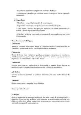 - Reconhecer um número complexo em sua forma algébrica;
       - Relacionar as operações que envolvem números complexos com as operações
       elementares.

   b) Específicos:
       - Identificar a parte real e imaginária de um complexo;
       - Representar um complexo no plano cartesiano de forma adequada;
       - Saber efetuar cada uma das operações, agrupando os termos semelhantes que
       tenham a mesma representação no conjunto ;

       - Calcular o módulo e, em seguida, o argumento de um complexo em sua forma
       trigonométrica.

Procedimentos metodológicos:
1º momento:
Introduzir o assunto mostrando o porquê da criação de um novo campo numérico na
Matemática, promovendo, assim, uma relação dialética com a turma.

2º momento:
Definir de forma clara e objetiva: igualdade, conjugado, operações com complexos,
módulo e argumento, explanando, assim, todo o conteúdo proposto e ao mesmo tempo
explorando, os conhecimentos prévios dos alunos.

3º momento:
Resolver exercícios para melhor fixação do conteúdo e, a partir, destes observar as
dúvidas e os questionamentos que surgiram durante a resolução dos mesmos.

Atividades:
Resolver exercícios referentes ao conteúdo ministrado para uma melhor fixação do
mesmo.

Materiais:
Quadro branco, pincel, apagador, livros didáticos.


Tempo previsto: 10 aulas


Avaliação:
Observar a participação dos alunos no decorrer das aulas, a partir de problematizações e
discussões feitas em sala, podendo assim examinar as compreensões definidas nos
objetivos. Além disso, aplicar um exercício juntamente com uma prova sobre o assunto
ministrado, computando assim uma nota.
 