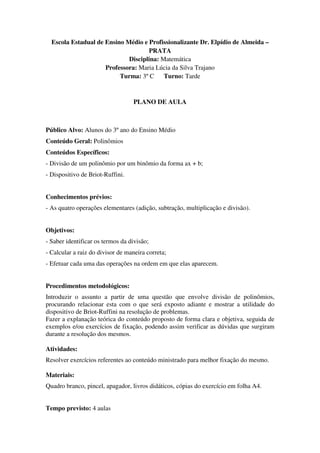 Escola Estadual de Ensino Médio e Profissionalizante Dr. Elpídio de Almeida –
                                    PRATA
                             Disciplina: Matemática
                     Professora: Maria Lúcia da Silva Trajano
                          Turma: 3º C     Turno: Tarde


                                   PLANO DE AULA



Público Alvo: Alunos do 3º ano do Ensino Médio
Conteúdo Geral: Polinômios
Conteúdos Específicos:
- Divisão de um polinômio por um binômio da forma ax + b;
- Dispositivo de Briot-Ruffini.


Conhecimentos prévios:
- As quatro operações elementares (adição, subtração, multiplicação e divisão).


Objetivos:
- Saber identificar os termos da divisão;
- Calcular a raiz do divisor de maneira correta;
- Efetuar cada uma das operações na ordem em que elas aparecem.


Procedimentos metodológicos:
Introduzir o assunto a partir de uma questão que envolve divisão de polinômios,
procurando relacionar esta com o que será exposto adiante e mostrar a utilidade do
dispositivo de Briot-Ruffini na resolução de problemas.
Fazer a explanação teórica do conteúdo proposto de forma clara e objetiva, seguida de
exemplos e/ou exercícios de fixação, podendo assim verificar as dúvidas que surgiram
durante a resolução dos mesmos.

Atividades:
Resolver exercícios referentes ao conteúdo ministrado para melhor fixação do mesmo.

Materiais:
Quadro branco, pincel, apagador, livros didáticos, cópias do exercício em folha A4.


Tempo previsto: 4 aulas
 