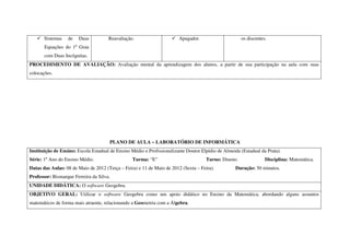 Sistemas   de   Duas           Reavaliação.                      Apagador.                     os discentes.
       Equações do 1º Grau
       com Duas Incógnitas.
PROCEDIMENTO DE AVALIAÇÃO: Avaliação mental da aprendizagem dos alunos, a partir de sua participação na aula com suas
colocações.




                                      PLANO DE AULA – LABORATÓRIO DE INFORMÁTICA
Instituição de Ensino: Escola Estadual de Ensino Médio e Profissionalizante Doutor Elpídio de Almeida (Estadual da Prata).
Série: 1º Ano do Ensino Médio.                   Turma: “E”                          Turno: Diurno.               Disciplina: Matemática.
Datas das Aulas: 08 de Maio de 2012 (Terça – Feira) e 11 de Maio de 2012 (Sexta – Feira).          Duração: 50 minutos.
Professor: Bismarque Ferreira da Silva.
UNIDADE DIDÁTICA: O software Geogebra.
OBJETIVO GERAL: Utilizar o software Geogebra como um apoio didático no Ensino da Matemática, abordando alguns assuntos
matemáticos de forma mais atraente, relacionando a Geometria com a Álgebra.
 