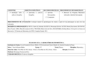 CONTEÚDO                       OBJETIVO ESPECÍFICO               RECURSOS DIDÁTICOS            PROCEDIMENTO METODOLÓGICO
       Introdução   sobre o           Apresentar o software             Apostilas                      Manuseio do Programa Matemático
       software Geogebra.             Geogebra.                         Xerocopiadas;                  utilizando a Apostila Xerocopiada.
                                                                        Computador.


PROCEDIMENTO DE AVALIAÇÃO: Avaliação mental da aprendizagem dos alunos, a partir de sua participação na aula com suas
colocações.
REFERÊNCIA BIBLIOGRÁFICA: SILVA, Aniete de Andrade; DA SILVA, Bismarque Ferreira; ALVES, Brauna Nascimento; DE SOUSA,
Érica Vicente; LIMA, Marcella Luanna da Silva; TRAJANO, Maria Lúcia da Silva; DE OLIVEIRA, Serilany Bento. O Geogebra no Ensino da
Matemática. VI Semana de Matemática da UFCG. Campina Grande, 2011.




                                      PLANO DE AULA – LABORATÓRIO DE INFORMÁTICA
Instituição de Ensino: Escola Estadual de Ensino Médio e Profissionalizante Doutor Elpídio de Almeida (Estadual da Prata).
Série: 1º Ano do Ensino Médio.                    Turma: “E”                          Turno: Diurno.              Disciplina: Matemática.
Datas das Aulas: 18 de Maio de 2012 (Sexta – Feira) e 25 de Maio de 2012 (Sexta – Feira).          Duração: 50 minutos.
Professor: Bismarque Ferreira da Silva.
UNIDADE DIDÁTICA: O software Geogebra.
 