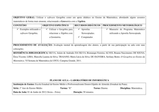OBJETIVO GERAL: Utilizar o software Geogebra como um apoio didático no Ensino da Matemática, abordando alguns assuntos
matemáticos de forma mais atraente, relacionando a Geometria com a Álgebra.
CONTEÚDO                       OBJETIVO ESPECÍFICO                RECURSOS DIDÁTICOS           PROCEDIMENTO METODOLÓGICO
       Exemplos utilizando o          Utilizar o Geogebra para          Apostilas                      Manuseio do Programa Matemático
       software Geogebra.             relacionar a Álgebra com          Xerocopiadas;                  utilizando a Apostila Xerocopiada.
                                      a Geometria.                      Computador.


PROCEDIMENTO DE AVALIAÇÃO: Avaliação mental da aprendizagem dos alunos, a partir de sua participação na aula com suas
colocações.
REFERÊNCIA BIBLIOGRÁFICA: SILVA, Aniete de Andrade; DA SILVA, Bismarque Ferreira; ALVES, Brauna Nascimento; DE SOUSA,
Érica Vicente; LIMA, Marcella Luanna da Silva; TRAJANO, Maria Lúcia da Silva; DE OLIVEIRA, Serilany Bento. O Geogebra no Ensino da
Matemática. VI Semana de Matemática da UFCG. Campina Grande, 2011.




                                      PLANO DE AULA – LABORATÓRIO DE INFORMÁTICA
Instituição de Ensino: Escola Estadual de Ensino Médio e Profissionalizante Doutor Elpídio de Almeida (Estadual da Prata).
Série: 1º Ano do Ensino Médio.                   Turma: “E”                           Turno: Diurno.              Disciplina: Matemática.
Data da Aula: 01 de Junho de 2012 (Sexta – Feira).               Duração: 50 minutos.
 