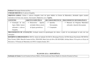 Professor: Bismarque Ferreira da Silva.
UNIDADE DIDÁTICA: O software Geogebra.
OBJETIVO GERAL: Utilizar o software Geogebra como um apoio didático no Ensino da Matemática, abordando alguns assuntos
matemáticos de forma mais atraente, relacionando a Geometria com a Álgebra.
CONTEÚDO                       OBJETIVO ESPECÍFICO                 RECURSOS DIDÁTICOS          PROCEDIMENTO METODOLÓGICO
       Construção de uma              Desenvolver      algumas          Apostilas                     Manuseio do Programa Matemático
       figura (Balão Junino)          atividades lúdicas através        Xerocopiadas;                 utilizando a Apostila Xerocopiada.
       utilizando o software          de figuras geométricas.           Computador.
       Geogebra.
PROCEDIMENTO DE AVALIAÇÃO: Avaliação mental da aprendizagem dos alunos, a partir de sua participação na aula com suas
colocações.
REFERÊNCIA BIBLIOGRÁFICA: SILVA, Aniete de Andrade; DA SILVA, Bismarque Ferreira; ALVES, Brauna Nascimento; DE SOUSA,
Érica Vicente; LIMA, Marcella Luanna da Silva; TRAJANO, Maria Lúcia da Silva; DE OLIVEIRA, Serilany Bento. O Geogebra no Ensino da
Matemática. VI Semana de Matemática da UFCG. Campina Grande, 2011.




                                                    PLANO DE AULA – DEPENDÊNCIA
Instituição de Ensino: Escola Estadual de Ensino Médio e Profissionalizante Doutor Elpídio de Almeida (Estadual da Prata).
 