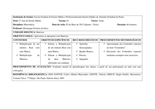 Instituição de Ensino: Escola Estadual de Ensino Médio e Profissionalizante Doutor Elpídio de Almeida (Estadual da Prata).
Série: 2º Ano do Ensino Médio.                      Turma: 01.                       Turno: Tarde.
Disciplina: Matemática.                    Data da Aula: 03 de Maio de 2012 (Quinta – Feira).                     Duração: 60 minutos.
Professor: Bismarque Ferreira da Silva.
UNIDADE DIDÁTICA: Matrizes.
OBJETIVO GERAL: Apresentar as operações com Matrizes.
CONTEÚDOS                       OBJETIVOS ESPECÍFICOS              RECURSOS DIDÁTICOS           PROCEDIMENTOS METODOLÓGICOS
       Multiplicação de um            Efetuar a Multiplicação           Apostilas                     Apresentação dos Conteúdos expostos
       número      Real   com         de um número Real com             Xerocopiadas;                 no item “Conteúdos”.
       uma Matriz;                    uma Matriz;                       Quadro Branco;                Discussão dos Conteúdos expostos
       Multiplicação       de         Efetuar a Multiplicação           Pincéis;                      mediante exemplos e/ou exercícios.
       Matrizes.                      de     duas      Matrizes,        Apagador.
                                      utilizando sua condição.
PROCEDIMENTO DE AVALIAÇÃO: Avaliação mental da aprendizagem dos alunos, a partir de sua participação na aula com suas
colocações.
REFERÊNCIA BIBLIOGRÁFICA: DOS SANTOS, Carlos Alberto Marcondes; GENTIL, Nelson; GRECO, Sérgio Emílio. Matemática.
Volume Único. 7ª Edição. São Paulo: Editora Ática, 2003.
 