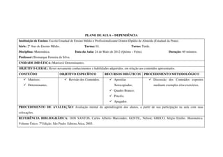 PLANO DE AULA – DEPENDÊNCIA
Instituição de Ensino: Escola Estadual de Ensino Médio e Profissionalizante Doutor Elpídio de Almeida (Estadual da Prata).
Série: 2º Ano do Ensino Médio.                   Turma: 01.                          Turno: Tarde.
Disciplina: Matemática.                   Data da Aula: 24 de Maio de 2012 (Quinta – Feira).                      Duração: 60 minutos.
Professor: Bismarque Ferreira da Silva.
UNIDADE DIDÁTICA: Matrizes/ Determinantes.
OBJETIVO GERAL: Rever novamente conhecimentos e habilidades adquiridos, em relação aos conteúdos apresentados.
CONTEÚDO                       OBJETIVO ESPECÍFICO               RECURSOS DIDÁTICOS            PROCEDIMENTO METODOLÓGICO
       Matrizes;                      Revisão dos Conteúdos.            Apostilas                     Discussão dos Conteúdos expostos
       Determinantes.                                                   Xerocopiadas;                 mediante exemplos e/ou exercícios.
                                                                        Quadro Branco;
                                                                        Pincéis;
                                                                        Apagador.
PROCEDIMENTO DE AVALIAÇÃO: Avaliação mental da aprendizagem dos alunos, a partir de sua participação na aula com suas
colocações.
REFERÊNCIA BIBLIOGRÁFICA: DOS SANTOS, Carlos Alberto Marcondes; GENTIL, Nelson; GRECO, Sérgio Emílio. Matemática.
Volume Único. 7ª Edição. São Paulo: Editora Ática, 2003.
 