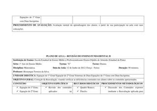 Equações do 1º Grau
       com Duas Incógnitas.
PROCEDIMENTO DE AVALIAÇÃO: Avaliação mental da aprendizagem dos alunos, a partir de sua participação na aula com suas
colocações.




                                   PLANO DE AULA – REVISÃO DO ENSINO FUNDAMENTAL II
Instituição de Ensino: Escola Estadual de Ensino Médio e Profissionalizante Doutor Elpídio de Almeida (Estadual da Prata).
Série: 1º Ano do Ensino Médio.                    Turma: “E”                         Turno: Diurno.
Disciplina: Matemática.                   Data da Aula: 12 de Junho de 2012 (Terça – Feira).                      Duração: 50 minutos.
Professor: Bismarque Ferreira da Silva.
UNIDADE DIDÁTICA: Equação do 1º Grau/ Equação do 2º Grau/ Sistemas de Duas Equações do 1º Grau com Duas Incógnitas.
OBJETIVO GERAL: Correção da Reavaliação, visando verificar as deficiências constantes nos alunos sobre os conteúdos apresentados.
CONTEÚDO                       OBJETIVO ESPECÍFICO               RECURSOS DIDÁTICOS            PROCEDIMENTOS METODOLÓGICOS
       Equação do 1º Grau;            Revisão dos conteúdos             Quadro Branco;                Discussão dos Conteúdos expostos
       Equação do 2º Grau;            aplicados             na          Pincéis;                      mediante a Reavaliação aplicada para
 