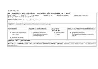 PLANO DE AULA

ESCOLA ESTADUAL DE ENSINO MÉDIO E PROFISSONALIZANTE DR. ELPÍDIO DE ALMEIDA
Série: 1º ano         Turma: F           Nº de alunos: Horário: 13:00 Duração: 50 minutos             Data da aula: 15/05/2012
Professora: Klécia Elanne da Silva de Oliveira

UNIDADE DIDÁTICA: Exercícios e Introdução à função.


OBJETIVO GERAL: Corrigir exercícios e introduzir o conceito de função.


CONTEÚDOS                        OBJETIVOS ESPECÍFICOS                   RECURSOS             DESENVOLVIMENTO METODOLÓGICO
                                                                         DIDÁTICOS
   • Exercícios da página 54        • Entender os exercícios;               • Quadro branco     • Responder exercícios.
     (88 e 89-a).                   • Observar a importância do             • Pincéis           • Explicar a importância e o conceito de
                                      conteúdo de função.                                         função.
   • Conceito de função.

AVALIAÇÃO DO APRENDIZADO:

REFERÊNCIA BIBLIOGÁFICA: DANTE, Luiz Roberto. Matemática Contexto e Aplicações. Matemática Ensino Médio, volume1. 1ªed. Editora Ática.
São Paulo, 2010.
 