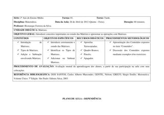 Série: 2º Ano do Ensino Médio.                    Turma: 01.                        Turno: Tarde.
Disciplina: Matemática.                   Data da Aula: 26 de Abril de 2012 (Quinta – Feira).                  Duração: 60 minutos.
Professor: Bismarque Ferreira da Silva.
UNIDADE DIDÁTICA: Matrizes.
OBJETIVO GERAL: Introduzir conceitos importantes no estudo das Matrizes e apresentar as operações com Matrizes.
CONTEÚDOS                        OBJETIVOS ESPECÍFICOS            RECURSOS DIDÁTICOS            PROCEDIMENTOS METODOLÓGICOS
       Introdução           de        Introduzir corretamente o        Apostilas                    Apresentação dos Conteúdos expostos
       Matrizes;                      estudo das Matrizes;             Xerocopiadas;                no item “Conteúdos”.
       Tipos de Matrizes;             Identificar os Tipos de          Quadro Branco;               Discussão dos Conteúdos expostos
       Adição e Subtração             Matrizes;                        Pincéis;                     mediante exemplos e/ou exercícios.
       envolvendo Matrizes.           Adicionar   ou   Subtrair        Apagador.
                                      Matrizes.
PROCEDIMENTO DE AVALIAÇÃO: Avaliação mental da aprendizagem dos alunos, a partir de sua participação na aula com suas
colocações.
REFERÊNCIA BIBLIOGRÁFICA: DOS SANTOS, Carlos Alberto Marcondes; GENTIL, Nelson; GRECO, Sérgio Emílio. Matemática.
Volume Único. 7ª Edição. São Paulo: Editora Ática, 2003.




                                                  PLANO DE AULA – DEPENDÊNCIA
 