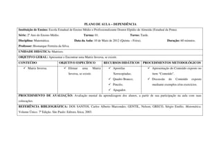 PLANO DE AULA – DEPENDÊNCIA
Instituição de Ensino: Escola Estadual de Ensino Médio e Profissionalizante Doutor Elpídio de Almeida (Estadual da Prata).
Série: 2º Ano do Ensino Médio.                     Turma: 01.                         Turno: Tarde.
Disciplina: Matemática.                    Data da Aula: 10 de Maio de 2012 (Quinta – Feira).                     Duração: 60 minutos.
Professor: Bismarque Ferreira da Silva.
UNIDADE DIDÁTICA: Matrizes.
OBJETIVO GERAL: Apresentar e Encontrar uma Matriz Inversa, se existir.
CONTEÚDO                       OBJETIVO ESPECÍFICO                    RECURSOS DIDÁTICOS        PROCEDIMENTOS METODOLÓGICOS
       Matriz Inversa.                Efetuar     uma        Matriz       Apostilas                   Apresentação do Conteúdo exposto no
                                      Inversa, se existir.                Xerocopiadas;               item “Conteúdo”.
                                                                          Quadro Branco;              Discussão    do    Conteúdo   exposto
                                                                          Pincéis;                    mediante exemplos e/ou exercícios.
                                                                          Apagador.
PROCEDIMENTO DE AVALIAÇÃO: Avaliação mental da aprendizagem dos alunos, a partir de sua participação na aula com suas
colocações.
REFERÊNCIA BIBLIOGRÁFICA: DOS SANTOS, Carlos Alberto Marcondes; GENTIL, Nelson; GRECO, Sérgio Emílio. Matemática.
Volume Único. 7ª Edição. São Paulo: Editora Ática, 2003.
 