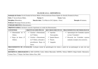 PLANO DE AULA – DEPENDÊNCIA
Instituição de Ensino: Escola Estadual de Ensino Médio e Profissionalizante Doutor Elpídio de Almeida (Estadual da Prata).
Série: 2º Ano do Ensino Médio.                   Turma: 01.                          Turno: Tarde.
Disciplina: Matemática.                   Data da Aula: 17 de Maio de 2012 (Quinta – Feira).                      Duração: 60 minutos.
Professor: Bismarque Ferreira da Silva.
UNIDADE DIDÁTICA: Determinantes.
OBJETIVO GERAL: Introduzir conceitos importantes no estudo dos Determinantes.
CONTEÚDOS                      OBJETIVOS ESPECÍFICOS              RECURSOS DIDÁTICOS           PROCEDIMENTOS METODOLÓGICOS
       Determinante de 2ª             Calcular o Determinante           Apostilas                     Apresentação dos Conteúdos expostos
       Ordem;                         de 2ª Ordem;                      Xerocopiadas;                 no item “Conteúdos”.
       Regra de Sarrus (3ª            Calcular o Determinante           Quadro Branco;                Discussão dos Conteúdos expostos
       Ordem).                        de 3ª Ordem, utilizando o         Pincéis;                      mediante exemplos e/ou exercícios.
                                      procedimento Regra de             Apagador.
                                      Sarrus.
PROCEDIMENTO DE AVALIAÇÃO: Avaliação mental da aprendizagem dos alunos, a partir de sua participação na aula com suas
colocações.
REFERÊNCIA BIBLIOGRÁFICA: DOS SANTOS, Carlos Alberto Marcondes; GENTIL, Nelson; GRECO, Sérgio Emílio. Matemática.
Volume Único. 7ª Edição. São Paulo: Editora Ática, 2003.
 