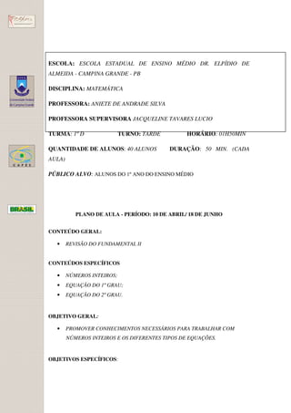 ESCOLA: ESCOLA ESTADUAL DE ENSINO MÉDIO DR. ELPÍDIO DE
ALMEIDA - CAMPINA GRANDE - PB

DISCIPLINA: MATEMÁTICA

PROFESSORA: ANIETE DE ANDRADE SILVA

PROFESSORA SUPERVISORA JACQUELINE TAVARES LUCIO

TURMA: 1º D                 TURNO: TARDE         HORÁRIO: 01H50MIN

QUANTIDADE DE ALUNOS: 40 ALUNOS            DURAÇÃO: 50 MIN. (CADA
AULA)

PÚBLICO ALVO: ALUNOS DO 1º ANO DO ENSINO MÉDIO




           PLANO DE AULA - PERÍODO: 10 DE ABRIL/ 18 DE JUNHO


CONTEÚDO GERAL:

  •     REVISÃO DO FUNDAMENTAL II


CONTEÚDOS ESPECÍFICOS

  •     NÚMEROS INTEIROS;
  •     EQUAÇÃO DO 1º GRAU;
  •     EQUAÇÃO DO 2º GRAU.


OBJETIVO GERAL:

  •     PROMOVER CONHECIMENTOS NECESSÁRIOS PARA TRABALHAR COM
        NÚMEROS INTEIROS E OS DIFERENTES TIPOS DE EQUAÇÕES.


OBJETIVOS ESPECÍFICOS:
 