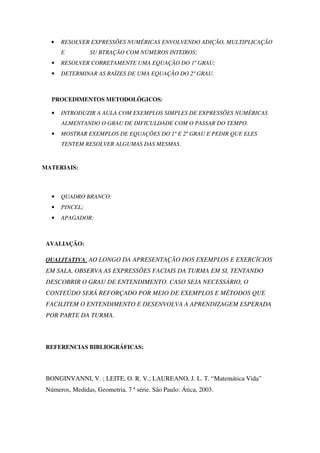 •   RESOLVER EXPRESSÕES NUMÉRICAS ENVOLVENDO ADIÇÃO, MULTIPLICAÇÃO
       E         SU BTRAÇÃO COM NÚMEROS INTEIROS;
   •   RESOLVER CORRETAMENTE UMA EQUAÇÃO DO 1º GRAU;
   •   DETERMINAR AS RAÍZES DE UMA EQUAÇÃO DO 2º GRAU.



   PROCEDIMENTOS METODOLÓGICOS:

   •   INTRODUZIR A AULA COM EXEMPLOS SIMPLES DE EXPRESSÕES NUMÉRICAS
       ALMENTANDO O GRAU DE DIFICULDADE COM O PASSAR DO TEMPO.
   •   MOSTRAR EXEMPLOS DE EQUAÇÕES DO 1º E 2º GRAU E PEDIR QUE ELES
       TENTEM RESOLVER ALGUMAS DAS MESMAS.


MATERIAIS:



   •   QUADRO BRANCO;
   •   PINCEL;
   •   APAGADOR;



 AVALIAÇÃO:

 QUALITATIVA: AO LONGO DA APRESENTAÇÃO DOS EXEMPLOS E EXERCÍCIOS
 EM SALA, OBSERVA AS EXPRESSÕES FACIAIS DA TURMA EM SI, TENTANDO
 DESCOBRIR O GRAU DE ENTENDIMENTO. CASO SEJA NECESSÁRIO, O
 CONTEÚDO SERÁ REFORÇADO POR MEIO DE EXEMPLOS E MÉTODOS QUE
 FACILITEM O ENTENDIMENTO E DESENVOLVA A APRENDIZAGEM ESPERADA
 POR PARTE DA TURMA.



 REFERENCIAS BIBLIOGRÁFICAS:




 BONGINVANNI, V. ; LEITE, O. R. V.; LAUREANO, J. L. T. “Matemática Vida”
 Números, Medidas, Geometria. 7 ª série. São Paulo: Ática, 2003.
 