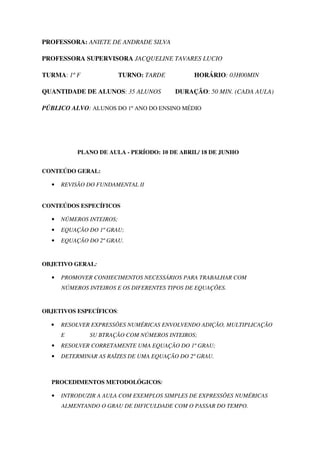 PROFESSORA: ANIETE DE ANDRADE SILVA

PROFESSORA SUPERVISORA JACQUELINE TAVARES LUCIO

TURMA: 1º F               TURNO: TARDE         HORÁRIO: 03H00MIN

QUANTIDADE DE ALUNOS: 35 ALUNOS          DURAÇÃO: 50 MIN. (CADA AULA)

PÚBLICO ALVO: ALUNOS DO 1º ANO DO ENSINO MÉDIO




           PLANO DE AULA - PERÍODO: 10 DE ABRIL/ 18 DE JUNHO


CONTEÚDO GERAL:

  •   REVISÃO DO FUNDAMENTAL II


CONTEÚDOS ESPECÍFICOS

  •   NÚMEROS INTEIROS;
  •   EQUAÇÃO DO 1º GRAU;
  •   EQUAÇÃO DO 2º GRAU.


OBJETIVO GERAL:

  •   PROMOVER CONHECIMENTOS NECESSÁRIOS PARA TRABALHAR COM
      NÚMEROS INTEIROS E OS DIFERENTES TIPOS DE EQUAÇÕES.


OBJETIVOS ESPECÍFICOS:

  •   RESOLVER EXPRESSÕES NUMÉRICAS ENVOLVENDO ADIÇÃO, MULTIPLICAÇÃO
      E       SU BTRAÇÃO COM NÚMEROS INTEIROS;
  •   RESOLVER CORRETAMENTE UMA EQUAÇÃO DO 1º GRAU;
  •   DETERMINAR AS RAÍZES DE UMA EQUAÇÃO DO 2º GRAU.



  PROCEDIMENTOS METODOLÓGICOS:

  •   INTRODUZIR A AULA COM EXEMPLOS SIMPLES DE EXPRESSÕES NUMÉRICAS
      ALMENTANDO O GRAU DE DIFICULDADE COM O PASSAR DO TEMPO.
 