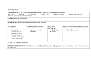 PLANO DE AULA

ESCOLA ESTADUAL DE ENSINO MÉDIO E PROFISSONALIZANTE DR. ELPÍDIO DE ALMEIDA
Série: 1º ano         Turma: F           Nº de alunos: Horário: 13:00 Duração: 50 minutos            Data da aula: 22/05/2012
Professora: Klécia Elanne da Silva de Oliveira

UNIDADE DIDÁTICA: Exercícios


OBJETIVO GERAL: Revisar o conteúdo da prova através de exercícios.


CONTEÚDOS                        OBJETIVOS ESPECÍFICOS               RECURSOS              DESENVOLVIMENTO METODOLÓGICO
                                                                     DIDÁTICOS
   • Resolução de                  • Aprender a resolver os             • Quadro branco        • Responder exercícios.
     exercícios. Pag.48:             exercícios.                        • Pincéis
     exercício 65, pag.49
     exercício 66, pag.52
     exercício 74 ( a e d),75,
     78, pag. exercício 88.


AVALIAÇÃO DO APRENDIZADO:

REFERÊNCIA BIBLIOGÁFICA: DANTE, Luiz Roberto. Matemática Contexto e Aplicações. Matemática Ensino Médio, volume1. 1ªed. Editora Ática.
São Paulo, 2010.
 