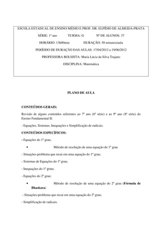 ESCOLA ESTADUAL DE ENSINO MÉDIO E PROF. DR. ELPÍDIO DE ALMEIDA-PRATA

              SÉRIE: 1º ano         TURMA: G             Nº DE ALUNOS: 37

               HORÁRIO: 13h00min                DURAÇÃO: 50 minutos/aula

            PERÍODO DE DURAÇÃO DAS AULAS: 17/04/2012 a 19/06/2012

                 PROFESSORA BOLSISTA: Maria Lúcia da Silva Trajano

                                 DISCIPLINA: Matemática




                                    PLANO DE AULA



  CONTEÚDOS GERAIS:

  Revisão de alguns conteúdos referentes ao 7º ano (6ª série) e ao 9º ano (8ª série) do
  Ensino Fundamental II:

  - Equações, Sistemas, Inequações e Simplificação de radicais.

  CONTEÚDOS ESPECÍFICOS:

  - Equações do 1º grau;

     •                     Método de resolução de uma equação do 1º grau

  - Situações-problema que recai em uma equação do 1º grau;

  - Sistemas de Equações do 1º grau;

  - Inequações do 1º grau;

  - Equações do 2º grau;

     •                     Método de resolução de uma equação do 2º grau (Fórmula de
         Bhaskara)

  - Situações-problema que recai em uma equação do 2º grau;

  - Simplificação de radicais.
 
