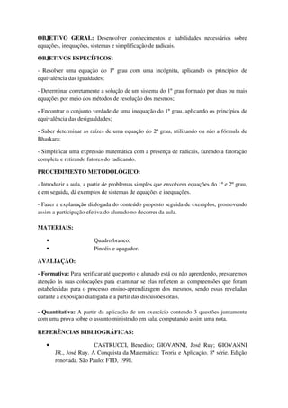 OBJETIVO GERAL: Desenvolver conhecimentos e habilidades necessários sobre
equações, inequações, sistemas e simplificação de radicais.

OBJETIVOS ESPECÍFICOS:

- Resolver uma equação do 1º grau com uma incógnita, aplicando os princípios de
equivalência das igualdades;

- Determinar corretamente a solução de um sistema do 1º grau formado por duas ou mais
equações por meio dos métodos de resolução dos mesmos;

- Encontrar o conjunto verdade de uma inequação do 1º grau, aplicando os princípios de
equivalência das desigualdades;

- Saber determinar as raízes de uma equação do 2º grau, utilizando ou não a fórmula de
Bhaskara;

- Simplificar uma expressão matemática com a presença de radicais, fazendo a fatoração
completa e retirando fatores do radicando.

PROCEDIMENTO METODOLÓGICO:

- Introduzir a aula, a partir de problemas simples que envolvem equações do 1º e 2º grau,
e em seguida, dá exemplos de sistemas de equações e inequações.

- Fazer a explanação dialogada do conteúdo proposto seguida de exemplos, promovendo
assim a participação efetiva do alunado no decorrer da aula.

MATERIAIS:

   •                   Quadro branco;
   •                   Pincéis e apagador.

AVALIAÇÃO:

- Formativa: Para verificar até que ponto o alunado está ou não aprendendo, prestaremos
atenção às suas colocações para examinar se elas refletem as compreensões que foram
estabelecidas para o processo ensino-aprendizagem dos mesmos, sendo essas reveladas
durante a exposição dialogada e a partir das discussões orais.

- Quantitativa: A partir da aplicação de um exercício contendo 3 questões juntamente
com uma prova sobre o assunto ministrado em sala, computando assim uma nota.

REFERÊNCIAS BIBLIOGRÁFICAS:

   •                   CASTRUCCI, Benedito; GIOVANNI, José Ruy; GIOVANNI
       JR., José Ruy. A Conquista da Matemática: Teoria e Aplicação. 8ª série. Edição
       renovada. São Paulo: FTD, 1998.
 