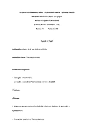 Escola Estadual de Ensino Médio e Profissionalizante Dr. Elpídio de Almeida

                             Disciplina: Matemática (Apoio Pedagógico)

                                  Professor Supervisor: Jacqueline

                                 Bolsista: Brauna Nascimento Alves

                                   Turma: 3° F     Turno: Manhã




                                          PLANO DE AULA



Público Alvo: Alunos do 3° ano do Ensino Médio.



Conteúdo central: Questões do ENEM.




Conhecimentos prévios:



– Operações fundamentais;

– Conteúdos vistos até o 1° semestre do ano letivo de 2012.



Objetivos:



a) Gerais:



– Apresentar aos alunos questões do ENEM relativas a disciplina de Matemática.

b) Específicos:



– Desenvolver o raciocínio lógico dos alunos.
 