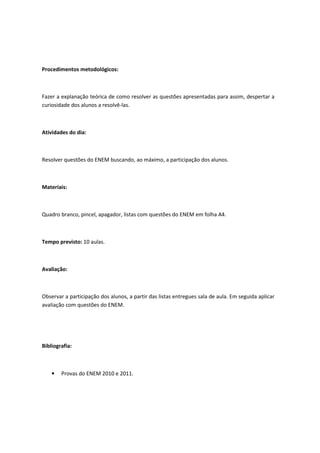 Procedimentos metodológicos:



Fazer a explanação teórica de como resolver as questões apresentadas para assim, despertar a
curiosidade dos alunos a resolvê-las.



Atividades do dia:



Resolver questões do ENEM buscando, ao máximo, a participação dos alunos.



Materiais:



Quadro branco, pincel, apagador, listas com questões do ENEM em folha A4.



Tempo previsto: 10 aulas.



Avaliação:



Observar a participação dos alunos, a partir das listas entregues sala de aula. Em seguida aplicar
avaliação com questões do ENEM.




Bibliografia:



    •   Provas do ENEM 2010 e 2011.
 