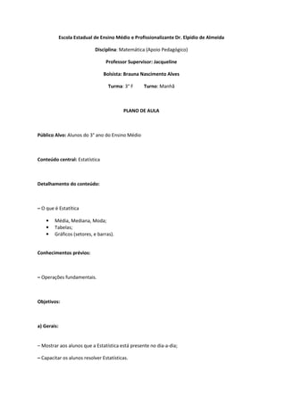 Escola Estadual de Ensino Médio e Profissionalizante Dr. Elpídio de Almeida

                             Disciplina: Matemática (Apoio Pedagógico)

                                  Professor Supervisor: Jacqueline

                                 Bolsista: Brauna Nascimento Alves

                                   Turma: 3° F     Turno: Manhã



                                          PLANO DE AULA



Público Alvo: Alunos do 3° ano do Ensino Médio



Conteúdo central: Estatística



Detalhamento do conteúdo:



– O que é Estatítica

    •   Média, Mediana, Moda;
    •   Tabelas;
    •   Gráficos (setores, e barras).


Conhecimentos prévios:



– Operações fundamentais.



Objetivos:



a) Gerais:


– Mostrar aos alunos que a Estatística está presente no dia-a-dia;

– Capacitar os alunos resolver Estatísticas.
 