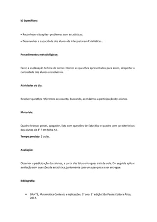 b) Específicos:



– Reconhecer situações- problemas com estatísticas;

– Desenvolver a capacidade dos alunos de interpretarem Estatísticas .



Procedimentos metodológicos:



Fazer a explanação teórica de como resolver as questões apresentadas para assim, despertar a
curiosidade dos alunos a resolvê-las.



Atividades do dia:



Resolver questões referentes ao assunto, buscando, ao máximo, a participação dos alunos.



Materiais:



Quadro branco, pincel, apagador, lista com questões de Estatítica e quadro com características
dos alunos do 3° F em folha A4.

Tempo previsto: 5 aulas.



Avaliação:



Observar a participação dos alunos, a partir das listas entregues sala de aula. Em seguida aplicar
avaliação com questões de estatística, juntamente com uma pesquisa a ser entregue.



Bibliografia:



    •   DANTE, Matemática Contexto e Aplicações. 3° ano. 1° edição São Paulo: Editora Ática,
        2012.
 