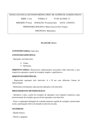 ESCOLA ESTADUAL DE ENSINO MÉDIO E PROF. DR. ELPÍDIO DE ALMEIDA-PRATA

             SÉRIE: 1º ano         TURMA: G            Nº DE ALUNOS: 37

       HORÁRIO: 07 horas        DURAÇÃO: 50 minutos/aula      DATA: 13/04/2012

                PROFESSORA BOLSISTA: Maria Lúcia da Silva Trajano

                                DISCIPLINA: Matemática




                                       PLANO DE AULA



  CONTEÚDO GERAL: Intervalos

  CONTEÚDO ESPECÍFICO:

  - Operações com Intervalos.

             • União;
             • Interseção.

  OBJETIVO GERAL: Desenvolver conhecimentos necessários sobre intervalos e suas
  respectivas operações a partir de exemplos simples e significativos.

  OBJETIVOS ESPECÍFICOS:

  - Representar quaisquer dois intervalos A e B nas suas diferentes formas de
  representação;

  - Determinar corretamente cada uma das operações com intervalos.

  PROCEDIMENTO METODOLÓGICO:

  - Introduzir a aula, a partir de exemplos de operações com conjuntos numéricos, para
  posteriormente dá exemplos que envolvem operações com intervalos.

  - Fazer a explanação dialogada do conteúdo proposto seguida de exemplos, promovendo
  assim a participação efetiva do alunado no decorrer da aula.

  MATERIAIS:

  - Quadro branco;

  - Pincéis e apagador.
 