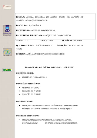 ESCOLA: ESCOLA ESTADUAL DE ENSINO MÉDIO DR. ELPÍDIO DE
ALMEIDA - CAMPINA GRANDE - PB

DISCIPLINA: MATEMÁTICA

PROFESSORA: ANIETE DE ANDRADE SILVA

PROFESSORA SUPERVISORA JACQUELINE TAVARES LUCIO

TURMA: 1º D                 TURNO: TARDE         HORÁRIO: 01H50MIN

QUANTIDADE DE ALUNOS: 40 ALUNOS            DURAÇÃO: 50 MIN. (CADA
AULA)

PÚBLICO ALVO: ALUNOS DO 1º ANO DO ENSINO MÉDIO




           PLANO DE AULA - PERÍODO: 10 DE ABRIL/ 18 DE JUNHO


CONTEÚDO GERAL:

  •     REVISÃO DO FUNDAMENTAL II


CONTEÚDOS ESPECÍFICOS

  •     NÚMEROS INTEIROS;
  •     EQUAÇÃO DO 1º GRAU;
  •     EQUAÇÃO DO 2º GRAU.


OBJETIVO GERAL:

  •     PROMOVER CONHECIMENTOS NECESSÁRIOS PARA TRABALHAR COM
        NÚMEROS INTEIROS E OS DIFERENTES TIPOS DE EQUAÇÕES.


OBJETIVOS ESPECÍFICOS:

  •     RESOLVER EXPRESSÕES NUMÉRICAS ENVOLVENDO ADIÇÃO,
        MULTIPLICAÇÃO E         SU BTRAÇÃO COM NÚMEROS INTEIROS;
 