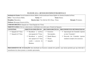 PLANO DE AULA – REVISÃO DO ENSINO FUNDAMENTAL II
Instituição de Ensino: Escola Estadual de Ensino Médio e Profissionalizante Doutor Elpídio de Almeida (Estadual da Prata).
Série: 1º Ano do Ensino Médio.                    Turma: “E”                         Turno: Diurno.
Disciplina: Matemática.                   Data da Aula: 17 de Abril de 2012 (Terça – Feira).                      Duração: 50 minutos.
Professor: Bismarque Ferreira da Silva.
UNIDADE DIDÁTICA: Equação do 1º Grau/ Equação do 2º Grau.
OBJETIVO GERAL: Revisar conhecimentos e habilidades necessários para o Estudo das Equações.
CONTEÚDOS                      OBJETIVOS ESPECÍFICOS             RECURSOS DIDÁTICOS            PROCEDIMENTOS METODOLÓGICOS
       Equação do 1º Grau;            Reconhecer e resolver             Exercícios                    Apresentação dos Conteúdos expostos
       Equação do 2º Grau.            uma equação do 1º Grau;           Xerocopiados;                 no item “Conteúdos”.
                                      Reconhecer e resolver             Quadro Branco;                Discussão dos Conteúdos expostos
                                      uma equação do 2º Grau            Pincéis;                      mediante exemplos e/ou exercícios.
                                      usando o processo de              Apagador.
                                      Bhaskara.


PROCEDIMENTO DE AVALIAÇÃO: Será distribuído um Exercício contendo três questões, cujo mesmo permitirá que seja observado o
entendimento dos alunos perante os conteúdos apresentados.
 