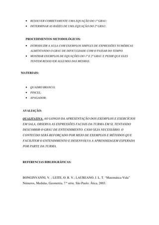 •   RESOLVER CORRETAMENTE UMA EQUAÇÃO DO 1º GRAU;
   •   DETERMINAR AS RAÍZES DE UMA EQUAÇÃO DO 2º GRAU.



   PROCEDIMENTOS METODOLÓGICOS:

   •   INTRODUZIR A AULA COM EXEMPLOS SIMPLES DE EXPRESSÕES NUMÉRICAS
       ALMENTANDO O GRAU DE DIFICULDADE COM O PASSAR DO TEMPO.
   •   MOSTRAR EXEMPLOS DE EQUAÇÕES DO 1º E 2º GRAU E PEDIR QUE ELES
       TENTEM RESOLVER ALGUMAS DAS MESMAS.


MATERIAIS:



   •   QUADRO BRANCO;
   •   PINCEL;
   •   APAGADOR;



 AVALIAÇÃO:

 QUALITATIVA: AO LONGO DA APRESENTAÇÃO DOS EXEMPLOS E EXERCÍCIOS
 EM SALA, OBSERVA AS EXPRESSÕES FACIAIS DA TURMA EM SI, TENTANDO
 DESCOBRIR O GRAU DE ENTENDIMENTO. CASO SEJA NECESSÁRIO, O
 CONTEÚDO SERÁ REFORÇADO POR MEIO DE EXEMPLOS E MÉTODOS QUE
 FACILITEM O ENTENDIMENTO E DESENVOLVA A APRENDIZAGEM ESPERADA
 POR PARTE DA TURMA.



 REFERENCIAS BIBLIOGRÁFICAS:




 BONGINVANNI, V. ; LEITE, O. R. V.; LAUREANO, J. L. T. “Matemática Vida”
 Números, Medidas, Geometria. 7 ª série. São Paulo: Ática, 2003.
 