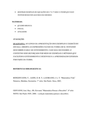 •   MOSTRAR EXEMPLOS DE EQUAÇÕES DO 1º E 2º GRAU E PEDIR QUE ELES
       TENTEM RESOLVER ALGUMAS DAS MESMAS.


MATERIAIS:

   •   QUADRO BRANCO;
   •   PINCEL;
   •   APAGADOR;



 AVALIAÇÃO:

 QUALITATIVA: AO LONGO DA APRESENTAÇÃO DOS EXEMPLOS E EXERCÍCIOS
 EM SALA, OBSERVA AS EXPRESSÕES FACIAIS DA TURMA EM SI, TENTANDO
 DESCOBRIR O GRAU DE ENTENDIMENTO. CASO SEJA NECESSÁRIO, O
 CONTEÚDO SERÁ REFORÇADO POR MEIO DE EXEMPLOS E MÉTODOS QUE
 FACILITEM O ENTENDIMENTO E DESENVOLVA A APRENDIZAGEM ESPERADA
 POR PARTE DA TURMA.



 REFERENCIAS BIBLIOGRÁFICAS:




 BONGINVANNI, V. ; LEITE, O. R. V.; LAUREANO, J. L. T. “Matemática Vida”
 Números, Medidas, Geometria. 7 ª série. São Paulo: Ática, 2003.




 GIOVANNI, José. Ruy.; JR, Giovanni.”Matemática Pensar e Descobrir”. 6ª série
 NOVO. São Paulo: FDT, 2000. – (coleção matemática pensar e descobrir).
 
