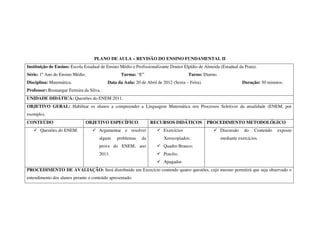 PLANO DE AULA – REVISÃO DO ENSINO FUNDAMENTAL II
Instituição de Ensino: Escola Estadual de Ensino Médio e Profissionalizante Doutor Elpídio de Almeida (Estadual da Prata).
Série: 1º Ano do Ensino Médio.                   Turma: “E”                          Turno: Diurno.
Disciplina: Matemática.                   Data da Aula: 20 de Abril de 2012 (Sexta – Feira).                      Duração: 50 minutos.
Professor: Bismarque Ferreira da Silva.
UNIDADE DIDÁTICA: Questões do ENEM 2011.
OBJETIVO GERAL: Habilitar os alunos a compreender a Linguagem Matemática nos Processos Seletivos da atualidade (ENEM, por
exemplo).
CONTEÚDO                       OBJETIVO ESPECÍFICO               RECURSOS DIDÁTICOS            PROCEDIMENTO METODOLÓGICO
       Questões do ENEM.              Argumentar e resolver             Exercícios                    Discussão    do   Conteúdo   exposto
                                      alguns   problemas    da          Xerocopiados;                 mediante exercícios.
                                      prova do ENEM, ano                Quadro Branco;
                                      2011.                             Pincéis;
                                                                        Apagador.
PROCEDIMENTO DE AVALIAÇÃO: Será distribuído um Exercício contendo quatro questões, cujo mesmo permitirá que seja observado o
entendimento dos alunos perante o conteúdo apresentado.
 