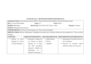 PLANO DE AULA – REVISÃO DO ENSINO FUNDAMENTAL II
Instituição de Ensino: Escola Estadual de Ensino Médio e Profissionalizante Doutor Elpídio de Almeida (Estadual da Prata).
Série: 1º Ano do Ensino Médio.                     Turma: “E”                         Turno: Diurno.
Disciplina: Matemática.                     Data da Aula: 24 de Abril de 2012 (Terça – Feira).                     Duração: 50 minutos.
Professor: Bismarque Ferreira da Silva.
UNIDADE DIDÁTICA: Sistemas de Duas Equações do 1º Grau com Duas Incógnitas.
OBJETIVO GERAL: Revisar conhecimentos e habilidades necessários para o Estudo de Sistemas de Duas Equações do 1º Grau com Duas
Incógnitas.
CONTEÚDO                         OBJETIVOS ESPECÍFICOS             RECURSOS DIDÁTICOS            PROCEDIMENTOS METODOLÓGICOS
       Sistemas   de      Duas        Determinar a Solução de            Quadro Branco;                Apresentação do Conteúdo exposto no
       Equações do 1º Grau            um Sistema de Duas                 Pincéis;                      item “Conteúdos”.
       com Duas Incógnitas.           Equações do 1º Grau                Apagador.                     Discussão   do   Conteúdo    exposto
                                      com     Duas    Incógnitas                                       mediante exemplos e/ou exercícios.
                                      aplicando o Método da
                                      Substituição      ou     o
                                      Método da Comparação.
 