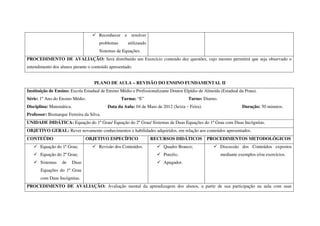 Reconhecer e resolver
                                      problemas      utilizando
                                      Sistemas de Equações.
PROCEDIMENTO DE AVALIAÇÃO: Será distribuído um Exercício contendo dez questões, cujo mesmo permitirá que seja observado o
entendimento dos alunos perante o conteúdo apresentado.


                                    PLANO DE AULA – REVISÃO DO ENSINO FUNDAMENTAL II
Instituição de Ensino: Escola Estadual de Ensino Médio e Profissionalizante Doutor Elpídio de Almeida (Estadual da Prata).
Série: 1º Ano do Ensino Médio.                    Turma: “E”                         Turno: Diurno.
Disciplina: Matemática.                   Data da Aula: 04 de Maio de 2012 (Sexta – Feira).                       Duração: 50 minutos.
Professor: Bismarque Ferreira da Silva.
UNIDADE DIDÁTICA: Equação do 1º Grau/ Equação do 2º Grau/ Sistemas de Duas Equações do 1º Grau com Duas Incógnitas.
OBJETIVO GERAL: Rever novamente conhecimentos e habilidades adquiridos, em relação aos conteúdos apresentados.
CONTEÚDO                         OBJETIVO ESPECÍFICO              RECURSOS DIDÁTICOS           PROCEDIMENTOS METODOLÓGICOS
       Equação do 1º Grau;            Revisão dos Conteúdos.            Quadro Branco;                Discussão dos Conteúdos expostos
       Equação do 2º Grau;                                              Pincéis;                      mediante exemplos e/ou exercícios.
       Sistemas   de      Duas                                          Apagador.
       Equações do 1º Grau
       com Duas Incógnitas.
PROCEDIMENTO DE AVALIAÇÃO: Avaliação mental da aprendizagem dos alunos, a partir de sua participação na aula com suas
 