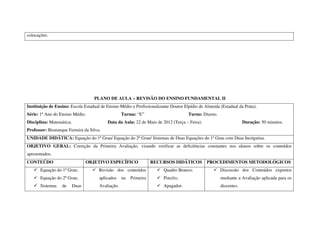 colocações.




                                    PLANO DE AULA – REVISÃO DO ENSINO FUNDAMENTAL II
Instituição de Ensino: Escola Estadual de Ensino Médio e Profissionalizante Doutor Elpídio de Almeida (Estadual da Prata).
Série: 1º Ano do Ensino Médio.                     Turma: “E”                        Turno: Diurno.
Disciplina: Matemática.                   Data da Aula: 22 de Maio de 2012 (Terça – Feira).                        Duração: 50 minutos.
Professor: Bismarque Ferreira da Silva.
UNIDADE DIDÁTICA: Equação do 1º Grau/ Equação do 2º Grau/ Sistemas de Duas Equações do 1º Grau com Duas Incógnitas.
OBJETIVO GERAL: Correção da Primeira Avaliação, visando verificar as deficiências constantes nos alunos sobre os conteúdos
apresentados.
CONTEÚDO                         OBJETIVO ESPECÍFICO               RECURSOS DIDÁTICOS          PROCEDIMENTOS METODOLÓGICOS
       Equação do 1º Grau;            Revisão dos conteúdos             Quadro Branco;                Discussão dos Conteúdos expostos
       Equação do 2º Grau;            aplicados    na   Primeira        Pincéis;                      mediante a Avaliação aplicada para os
       Sistemas   de      Duas        Avaliação.                        Apagador.                     discentes.
 