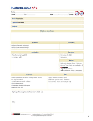 9
Tema: Geometria
Capítulo: Volumes
Tópicos:
PLANO DE AULA N.O
6
Escola: ______________________________________________________________________________________________________________________________________________________________________
Turma: _________________________ N.O
: ________________________ Data: _____________/_____________/_____________ Tempo:
Aspetos positivos e aspetos a melhorar decorrentes da aula:
Notas:
Objetivos específicos:
Avaliação: TPC:
Avaliar a intervenção dos alunos ao longo da aula, através
dos seguintes registos:
• respeito pelas normas de trabalho;
• interesse e empenho;
• cooperação no trabalho em grupo;
• participação na aula.
• «Jogo – Números cruzados» – p. 23
• Caderno de Apoio ao Aluno – Problemas 1
• Livro de Fichas – Ficha de remediação n.o
3
Sumário: Conceitos:
• Resolução da Ficha Formativa 1
• Resolução da tarefa «Investiga»
Atividades: Recursos:
• Ficha Formativa 1 – pp. 28-29
• «Investiga» – p. 23
• Manual, pp. 23, 28-29
• Calculadora
Outros:
• Caderno de Apoio ao Aluno – Problemas 1
• Livro de Fichas – Ficha de remediação n.o
3
•
Jogo: Missão: volumes
Jogo: Unidades de volume e capacidade
Em pode ainda encontrar: • este plano de aula em formato editável (Word);
• a preparação desta aula pronta a executar.
 