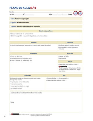 Escola: ______________________________________________________________________________________________________________________________________________________________________
Turma: _________________________ N.O
: ________________________ Data: _____________/_____________/_____________ Tempo:
12
PLANO DE AULA N.O
9
Tema: Números e operações
Capítulo: Números naturais
Tópicos: Multiplicação e divisão de potências
Aspetos positivos e aspetos a melhorar decorrentes da aula:
Notas:
Objetivos específicos:
• Calcular potências de um número natural
• Determinar o produto e o quociente de potências com a mesma base
Avaliação: TPC:
Avaliar a intervenção dos alunos ao longo da aula, através
dos seguintes registos:
• respeito pelas normas de trabalho;
• interesse e empenho;
• cooperação no trabalho em grupo;
• participação na aula.
• Pensar e Resolver – p. 39, exercícios 3 a 5
• Caderno de Apoio ao Aluno – Ficha 5
Sumário: Conceitos:
• Multiplicação e divisão de potências com a mesma base. Regras operatórias • Potências de base e expoente naturais
• Multiplicação e divisão de números
naturais
Atividades: Recursos:
• Tarefa – p. 38 (15 min.)
• Desenvolvimento dos conteúdos – p. 38
• Pensar e Resolver – p. 39, exercícios 1 e 2
• Manual, pp. 38-39
• Calculadora
Outros:
• Caderno de Apoio ao Aluno – Ficha 5
•
Teste interativo: Multiplicação e divisão
de potências com a mesma base. Regras
operatórias
Em pode ainda encontrar: • este plano de aula em formato editável (Word);
• a preparação desta aula pronta a executar.
 