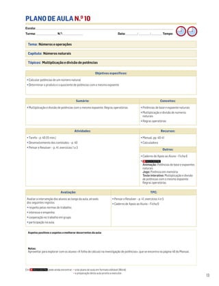 Escola: ______________________________________________________________________________________________________________________________________________________________________
Turma: _________________________ N.O
: ________________________ Data: _____________/_____________/_____________ Tempo:
13
Tema: Números e operações
Capítulo: Números naturais
Tópicos: Multiplicação e divisão de potências
PLANO DE AULA N.O
10
Aspetos positivos e aspetos a melhorar decorrentes da aula:
Notas:
Aproveitar para explorar com os alunos «A folha de cálculo na investigação de potências», que se encontra na página 48 do Manual.
Objetivos específicos:
• Calcular potências de um número natural
• Determinar o produto e o quociente de potências com o mesmo expoente
Avaliação: TPC:
Avaliar a intervenção dos alunos ao longo da aula, através
dos seguintes registos:
• respeito pelas normas de trabalho;
• interesse e empenho;
• cooperação no trabalho em grupo;
• participação na aula.
• Pensar e Resolver – p. 41, exercícios 4 e 5
• Caderno de Apoio ao Aluno – Ficha 6
Sumário: Conceitos:
• Multiplicação e divisão de potências com o mesmo expoente. Regras operatórias • Potências de base e expoente naturais
• Multiplicação e divisão de números
naturais
• Regras operatórias
Atividades: Recursos:
• Tarefa – p. 40 (15 min.)
• Desenvolvimento dos conteúdos – p. 40
• Pensar e Resolver – p. 41, exercícios 1 a 3
• Manual, pp. 40-41
• Calculadora
Outros:
• Caderno de Apoio ao Aluno – Ficha 6
•
Animação: Potências de base e expoentes
naturais
Jogo: Potência em memória
Teste interativo: Multiplicação e divisão
de potências com o mesmo expoente.
Regras operatórias
Em pode ainda encontrar: • este plano de aula em formato editável (Word);
• a preparação desta aula pronta a executar.
 
