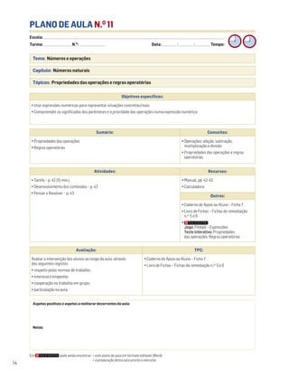 Escola: ______________________________________________________________________________________________________________________________________________________________________
Turma: _________________________ N.O
: ________________________ Data: _____________/_____________/_____________ Tempo:
14
PLANO DE AULA N.O
11
Tema: Números e operações
Capítulo: Números naturais
Tópicos: Propriedades das operações e regras operatórias
Aspetos positivos e aspetos a melhorar decorrentes da aula:
Notas:
Objetivos específicos:
• Usar expressões numéricas para representar situações concretas/reais
• Compreender os significados dos parênteses e a prioridade das operações numa expressão numérica
Avaliação: TPC:
Avaliar a intervenção dos alunos ao longo da aula, através
dos seguintes registos:
• respeito pelas normas de trabalho;
• interesse e empenho;
• cooperação no trabalho em grupo;
• participação na aula.
• Caderno de Apoio ao Aluno – Ficha 7
• Livro de Fichas – Fichas de remediação n.os
5 e 6
Sumário: Conceitos:
• Propriedades das operações
• Regras operatórias
• Operações: adição, subtração,
multiplicação e divisão
• Propriedades das operações e regras
operatórias
Atividades: Recursos:
• Tarefa – p. 42 (15 min.)
• Desenvolvimento dos conteúdos – p. 42
• Pensar e Resolver – p. 43
• Manual, pp. 42-43
• Calculadora
Outros:
• Caderno de Apoio ao Aluno – Ficha 7
• Livro de Fichas – Fichas de remediação
n.os
5 e 6
•
Jogo: Pinball – Expressões
Teste interativo: Propriedades
das operações. Regras operatórias
Em pode ainda encontrar: • este plano de aula em formato editável (Word);
• a preparação desta aula pronta a executar.
 