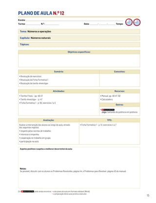Escola: ______________________________________________________________________________________________________________________________________________________________________
Turma: _________________________ N.O
: ________________________ Data: _____________/_____________/_____________ Tempo:
15
Tema: Números e operações
Capítulo: Números naturais
Tópicos:
PLANO DE AULA N.O
12
Aspetos positivos e aspetos a melhorar decorrentes da aula:
Notas:
Se possível, discutir com os alunos os Problemas Resolvidos, página 44, e Problemas para Resolver, página 45 do manual.
Objetivos específicos:
Avaliação: TPC:
Avaliar a intervenção dos alunos ao longo da aula, através
dos seguintes registos:
• respeito pelas normas de trabalho;
• interesse e empenho;
• cooperação no trabalho em grupo;
• participação na aula.
• Ficha Formativa 1 – p. 51, exercícios 4 a 7
Sumário: Conceitos:
• Resolução de exercícios
• Resolução da Ficha Formativa 1
• Resolução da tarefa «Investiga»
Atividades: Recursos:
• Tarefas Finais – pp. 46-47
• Tarefa «Investiga» – p. 47
• Ficha Formativa 1 – p. 50, exercícios 1 a 3
• Manual, pp. 46-47, 50
• Calculadora
Outros:
•
Jogo: Saltando de potência em potência
Em pode ainda encontrar: • este plano de aula em formato editável (Word);
• a preparação desta aula pronta a executar.
 