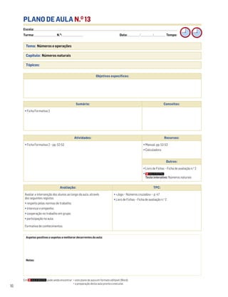 Escola: ______________________________________________________________________________________________________________________________________________________________________
Turma: _________________________ N.O
: ________________________ Data: _____________/_____________/_____________ Tempo:
16
PLANO DE AULA N.O
13
Tema: Números e operações
Capítulo: Números naturais
Tópicos:
Aspetos positivos e aspetos a melhorar decorrentes da aula:
Notas:
Objetivos específicos:
Avaliação: TPC:
Avaliar a intervenção dos alunos ao longo da aula, através
dos seguintes registos:
• respeito pelas normas de trabalho;
• interesse e empenho;
• cooperação no trabalho em grupo;
• participação na aula.
Formativa de conhecimentos.
• «Jogo – Números cruzados» – p. 47
• Livro de Fichas – Ficha de avaliação n.o
2
Sumário: Conceitos:
• Ficha Formativa 2
Atividades: Recursos:
• Ficha Formativa 2 – pp. 52-53 • Manual, pp. 52-53
• Calculadora
Outros:
• Livro de Fichas – Ficha de avaliação n.o
2
•
Teste interativo: Números naturais
Em pode ainda encontrar: • este plano de aula em formato editável (Word);
• a preparação desta aula pronta a executar.
 